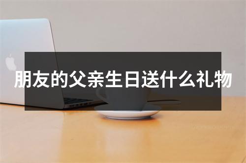 朋友的父亲生日送什么礼物