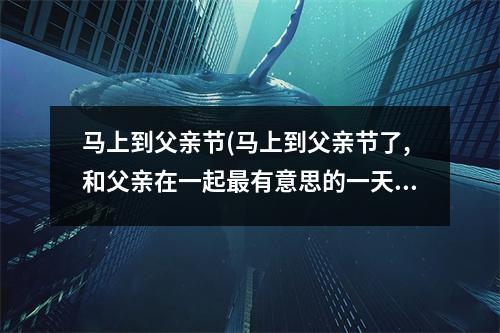 马上到父亲节(马上到父亲节了,和父亲在一起有意思的一天怎么写)