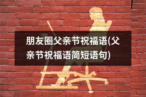 朋友圈父亲节祝福语(父亲节祝福语简短语句)