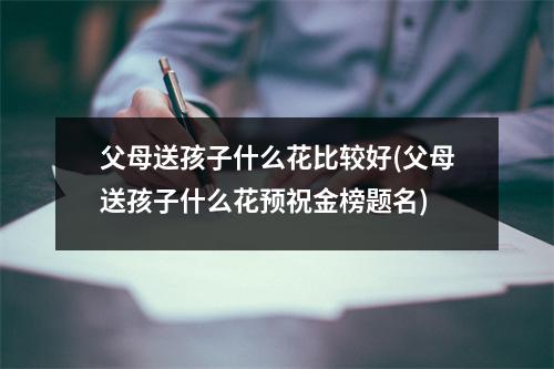 父母送孩子什么花比较好(父母送孩子什么花预祝金榜题名)