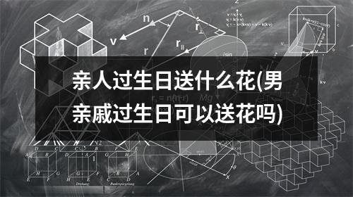 亲人过生日送什么花(男亲戚过生日可以送花吗)