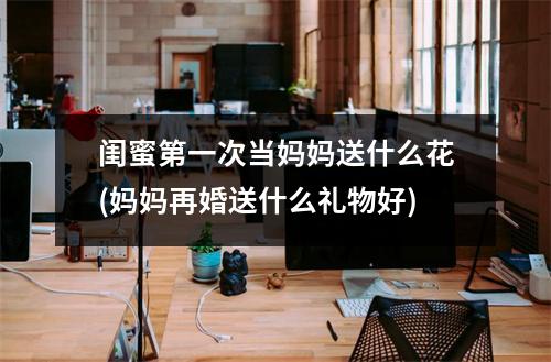 闺蜜第一次当妈妈送什么花(妈妈再婚送什么礼物好)