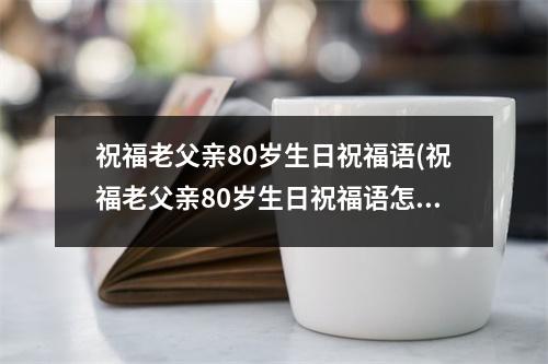 祝福老父亲80岁生日祝福语(祝福老父亲80岁生日祝福语怎么写)
