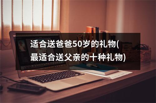 适合送爸爸50岁的礼物(适合送父亲的十种礼物)