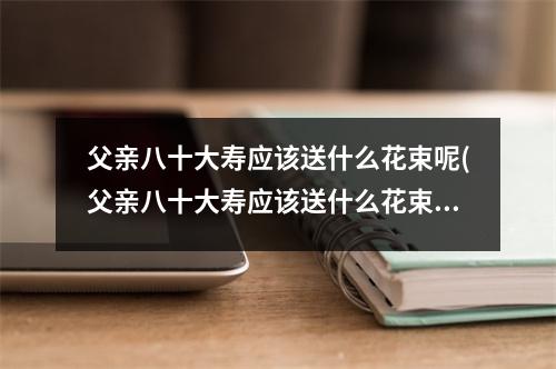 父亲八十大寿应该送什么花束呢(父亲八十大寿应该送什么花束呢女生)