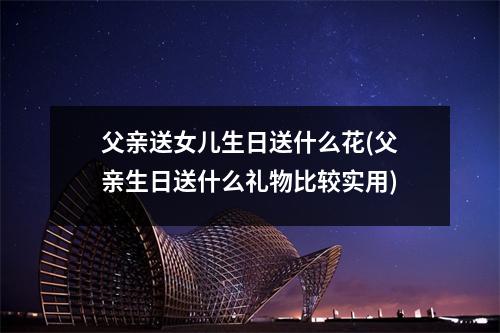 父亲送女儿生日送什么花(父亲生日送什么礼物比较实用)