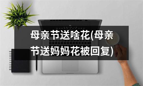 母亲节送啥花(母亲节送妈妈花被回复)