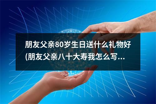 朋友父亲80岁生日送什么礼物好(朋友父亲八十大寿我怎么写祝福)