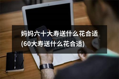 妈妈六十大寿送什么花合适(60大寿送什么花合适)