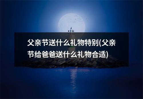 父亲节送什么礼物特别(父亲节给爸爸送什么礼物合适)