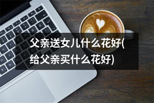 父亲送女儿什么花好(给父亲买什么花好)
