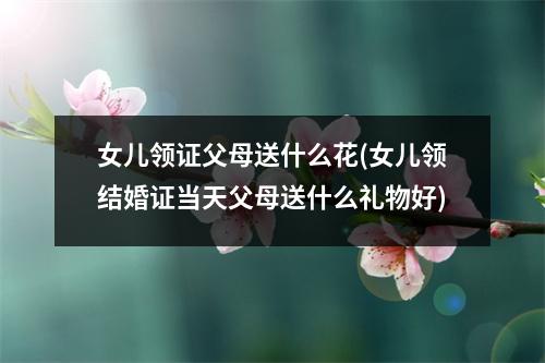 女儿领证父母送什么花(女儿领结婚证当天父母送什么礼物好)