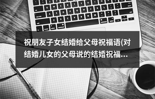 祝朋友子女结婚给父母祝福语(对结婚儿女的父母说的结婚祝福语)