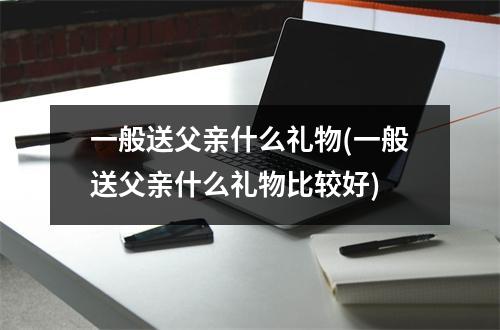 一般送父亲什么礼物(一般送父亲什么礼物比较好)