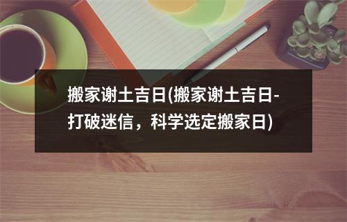 搬家谢土吉日(搬家谢土吉日-打破迷信，科学选定搬家日)