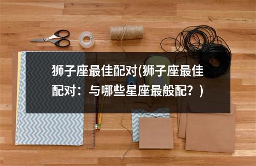 狮子座佳配对(狮子座佳配对：与哪些星座般配？)