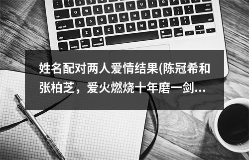 姓名配对两人爱情结果(陈冠希和张柏芝，爱火燃烧十年磨一剑)