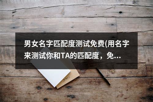 男女名字匹配度测试免费(用名字来测试你和TA的匹配度，免费测试只需30秒)