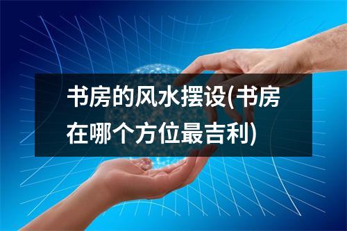 书房的风水摆设(书房在哪个方位吉利)