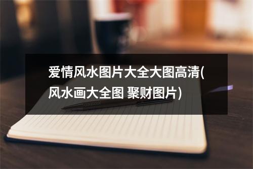 爱情风水图片大全大图高清(风水画大全图 聚财图片)