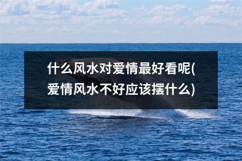什么风水对爱情好看呢(爱情风水不好应该摆什么)