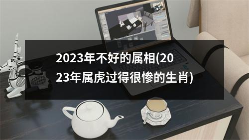 2023年不好的属相(2023年属虎过得很惨的生肖)