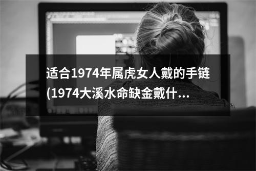 适合1974年属虎女人戴的手链(1974大溪水命缺金戴什么)