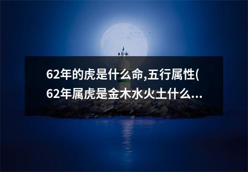 62年的虎是什么命,五行属性(62年属虎是金木水火土什么命)
