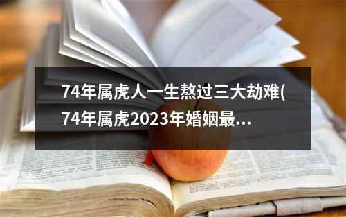 74年属虎人一生熬过三大劫难(74年属虎2023年婚姻终归宿)