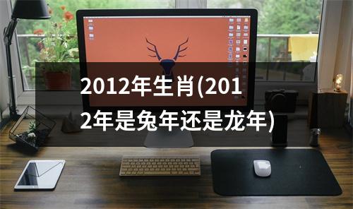 2012年生肖(2012年是兔年还是龙年)