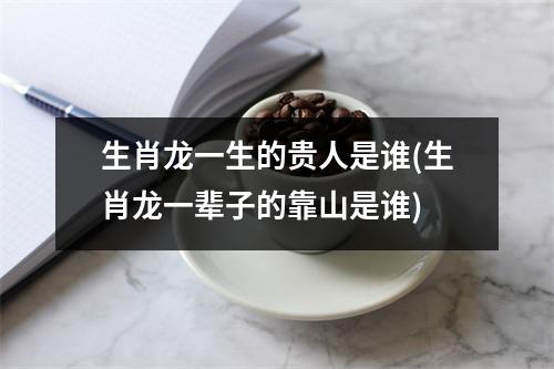 生肖龙一生的贵人是谁(生肖龙一辈子的靠山是谁)