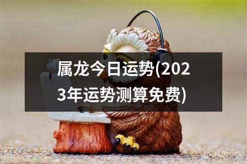 属龙今日运势(2023年运势测算免费)