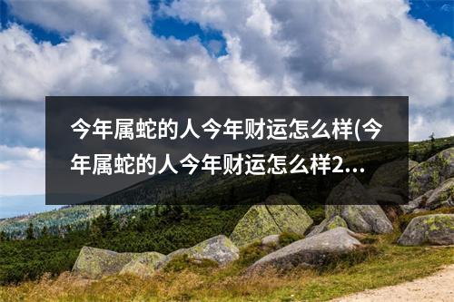 今年属蛇的人今年财运怎么样(今年属蛇的人今年财运怎么样2023)