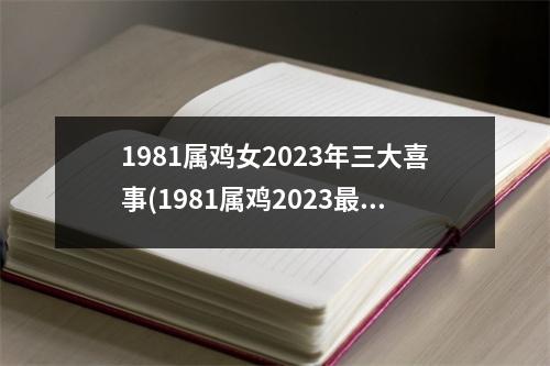 1981属鸡女2023年三大喜事(1981属鸡2023危险的一个月)