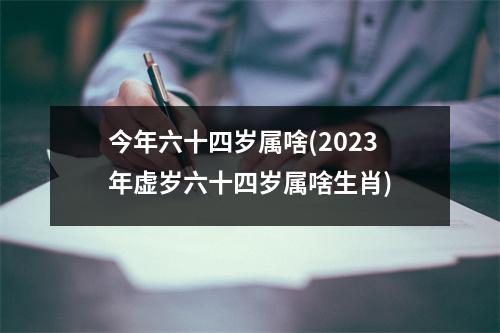 今年六十四岁属啥(2023年虚岁六十四岁属啥生肖)
