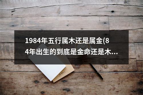 1984年五行属木还是属金(84年出生的到底是金命还是木命)