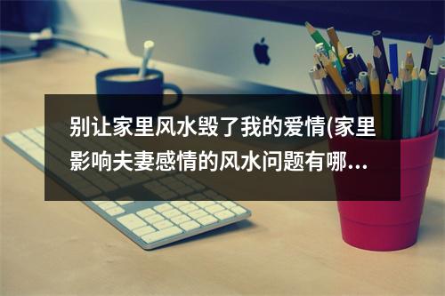 别让家里风水毁了我的爱情(家里影响夫妻感情的风水问题有哪些)