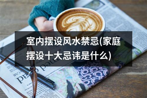 室内摆设风水禁忌(家庭摆设十大忌讳是什么)