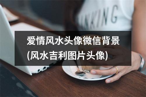 爱情风水头像微信背景(风水吉利图片头像)