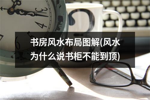 书房风水布局图解(风水为什么说书柜不能到顶)