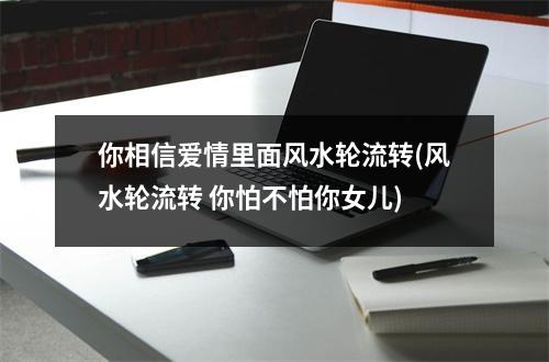 你相信爱情里面风水轮流转(风水轮流转 你怕不怕你女儿)