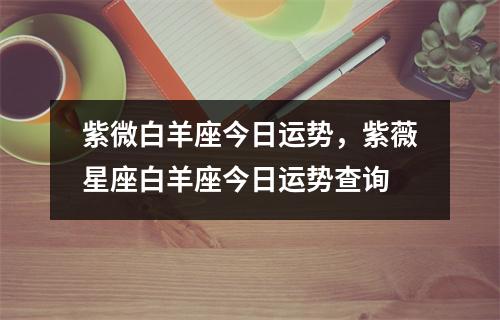 紫微白羊座今日运势，紫薇星座白羊座今日运势查询