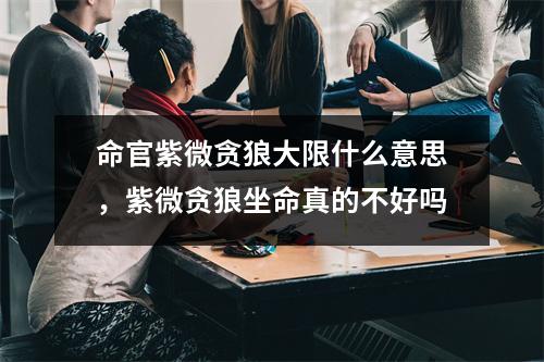 命官紫微贪狼大限什么意思，紫微贪狼坐命真的不好吗