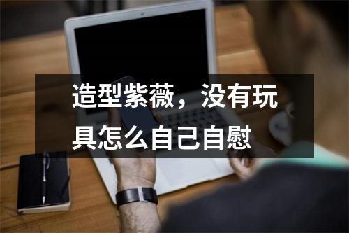 造型紫薇，没有玩具怎么自己自慰