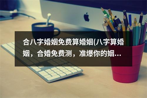合八字婚姻免费算婚姻(八字算婚姻，合婚免费测，准爆你的姻缘！)