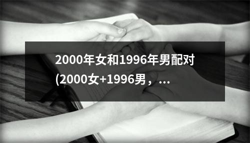 2000年女和1996年男配对(2000女+1996男，温情岁月谱写的爱情篇章)