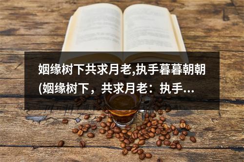 姻缘树下共求月老,执手暮暮朝朝(姻缘树下，共求月老：执手暮暮，朝朝为伴)