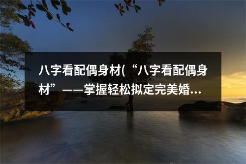 八字看配偶身材(“八字看配偶身材”——掌握轻松拟定完美婚恋状态。)