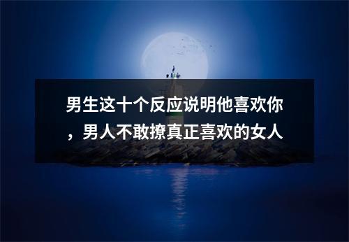 男生这十个反应说明他喜欢你，男人不敢撩真正喜欢的女人