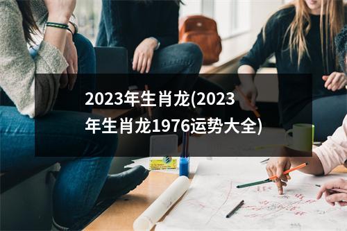 2023年生肖龙(2023年生肖龙1976运势大全)